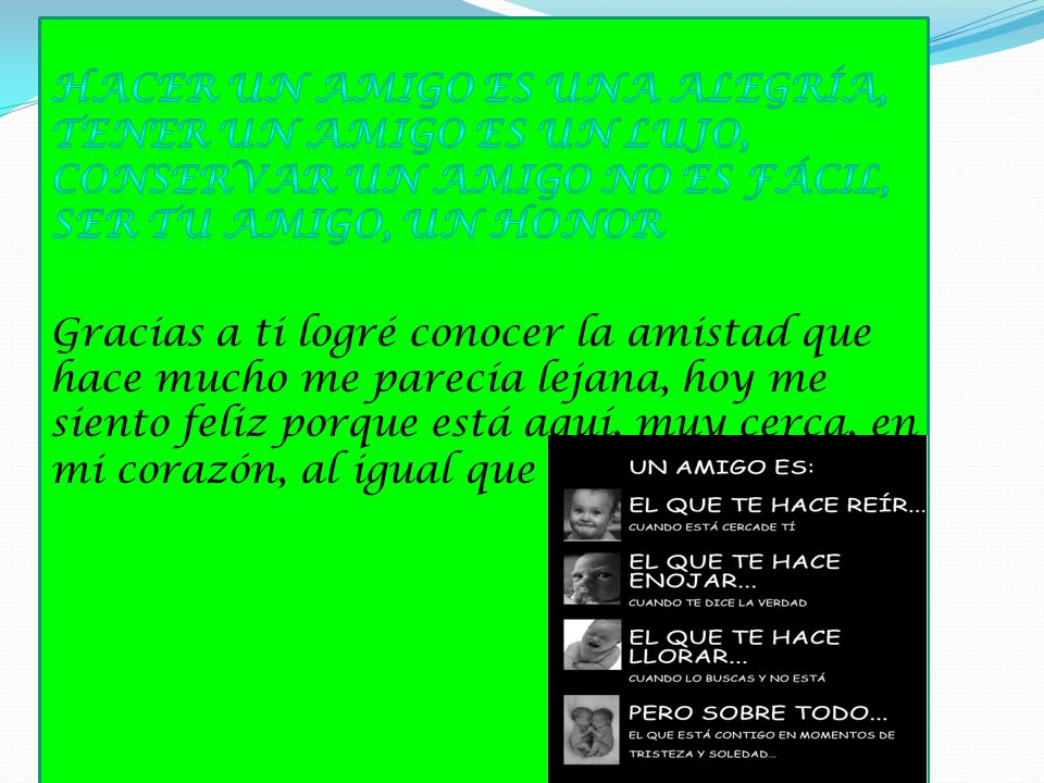 Hacer un amigo es una alegría, tener un amigo es un lujo, conservar un amigo no es fácil, ser tu amigo, un honor Gracias a ti logré conocer la amistad que hace mucho me parecía lejana, hoy me siento feliz porque está aquí, muy cerca, en mi corazón, al igual que tú.