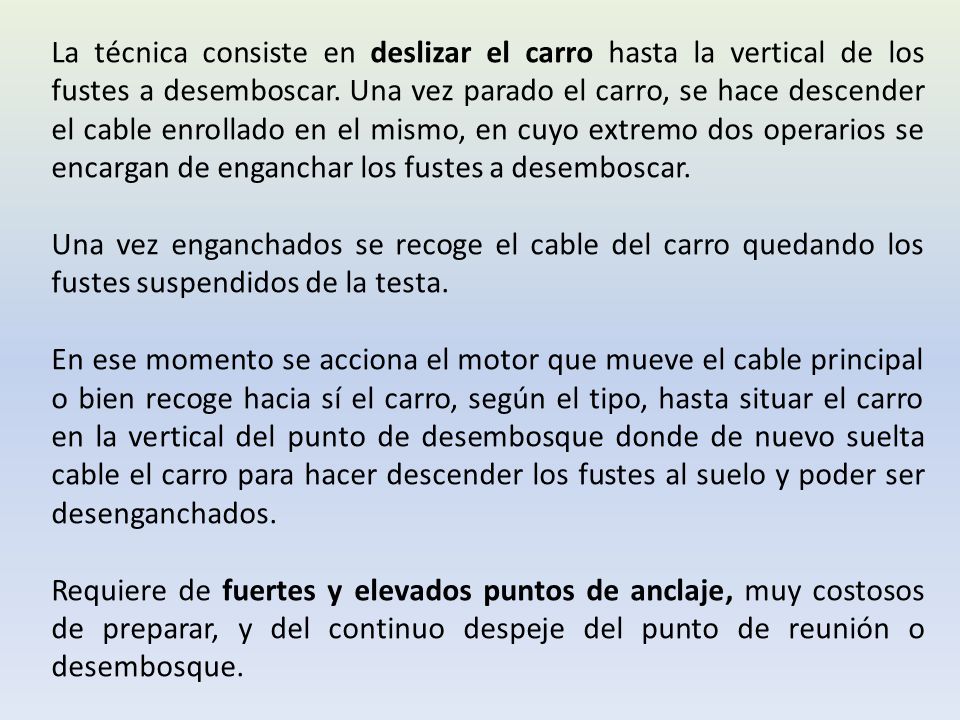 La técnica consiste en deslizar el carro hasta la vertical de los fustes a desemboscar. Una vez parado el carro, se hace descender el cable enrollado en el mismo, en cuyo extremo dos operarios se encargan de enganchar los fustes a desemboscar.