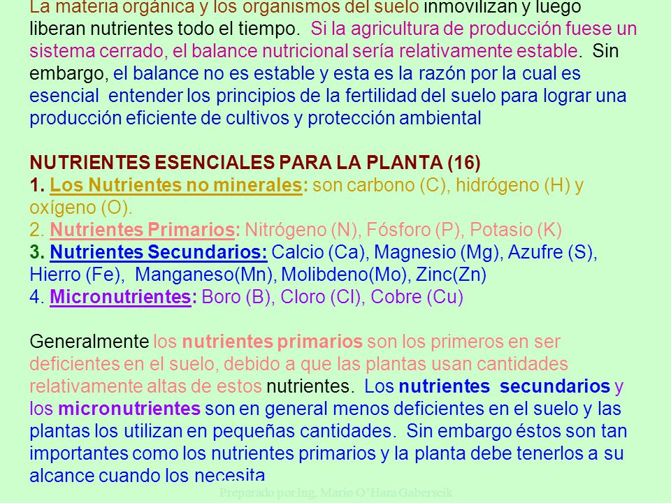 La materia orgánica y los organismos del suelo inmovilizan y luego liberan nutrientes todo el tiempo. Si la agricultura de producción fuese un sistema cerrado, el balance nutricional sería relativamente estable. Sin embargo, el balance no es estable y esta es la razón por la cual es esencial entender los principios de la fertilidad del suelo para lograr una producción eficiente de cultivos y protección ambiental NUTRIENTES ESENCIALES PARA LA PLANTA (16) 1. Los Nutrientes no minerales: son carbono (C), hidrógeno (H) y oxígeno (O). 2. Nutrientes Primarios: Nitrógeno (N), Fósforo (P), Potasio (K) 3. Nutrientes Secundarios: Calcio (Ca), Magnesio (Mg), Azufre (S), Hierro (Fe), Manganeso(Mn), Molibdeno(Mo), Zinc(Zn) 4. Micronutrientes: Boro (B), Cloro (Cl), Cobre (Cu) Generalmente los nutrientes primarios son los primeros en ser deficientes en el suelo, debido a que las plantas usan cantidades relativamente altas de estos nutrientes. Los nutrientes secundarios y los micronutrientes son en general menos deficientes en el suelo y las plantas los utilizan en pequeñas cantidades. Sin embargo éstos son tan importantes como los nutrientes primarios y la planta debe tenerlos a su alcance cuando los necesita.