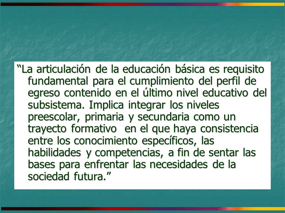 La articulación de la educación básica es requisito fundamental para el cumplimiento del perfil de egreso contenido en el último nivel educativo del subsistema. Implica integrar los niveles preescolar, primaria y secundaria como un trayecto formativo en el que haya consistencia entre los conocimiento específicos, las habilidades y competencias, a fin de sentar las bases para enfrentar las necesidades de la sociedad futura.