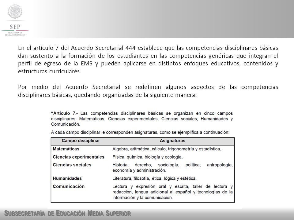 En el artículo 7 del Acuerdo Secretarial 444 establece que las competencias disciplinares básicas dan sustento a la formación de los estudiantes en las competencias genéricas que integran el perfil de egreso de la EMS y pueden aplicarse en distintos enfoques educativos, contenidos y estructuras curriculares.