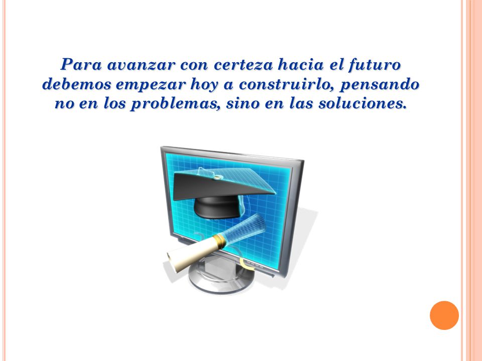 Para avanzar con certeza hacia el futuro debemos empezar hoy a construirlo, pensando no en los problemas, sino en las soluciones.