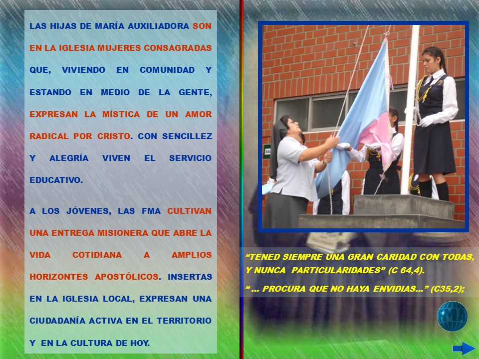 LAS HIJAS DE MARÍA AUXILIADORA SON EN LA IGLESIA MUJERES CONSAGRADAS QUE, VIVIENDO EN COMUNIDAD Y ESTANDO EN MEDIO DE LA GENTE, EXPRESAN LA MÍSTICA DE UN AMOR RADICAL POR CRISTO. CON SENCILLEZ Y ALEGRÍA VIVEN EL SERVICIO EDUCATIVO.