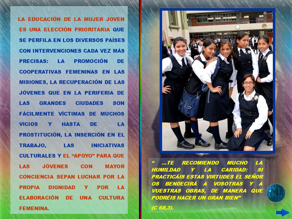 LA EDUCACIÓN DE LA MUJER JOVEN ES UNA ELECCIÓN PRIORITARIA QUE SE PERFILA EN LOS DIVERSOS PAÍSES CON INTERVENCIONES CADA VEZ MÁS PRECISAS: LA PROMOCIÓN DE COOPERATIVAS FEMENINAS EN LAS MISIONES, LA RECUPERACIÓN DE LAS JÓVENES QUE EN LA PERIFERIA DE LAS GRANDES CIUDADES SON FÁCILMENTE VÍCTIMAS DE MUCHOS VICIOS Y HASTA DE LA PROSTITUCIÓN, LA INSERCIÓN EN EL TRABAJO, LAS INICIATIVAS CULTURALES Y EL APOYO PARA QUE LAS JÓVENES CON MAYOR CONCIENCIA SEPAN LUCHAR POR LA PROPIA DIGNIDAD Y POR LA ELABORACIÓN DE UNA CULTURA FEMENINA.