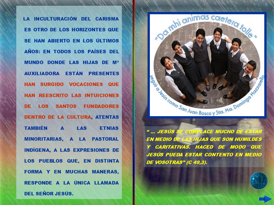 LA INCULTURACIÓN DEL CARISMA ES OTRO DE LOS HORIZONTES QUE SE HAN ABIERTO EN LOS ÚLTIMOS AÑOS: EN TODOS LOS PAÍSES DEL MUNDO DONDE LAS HIJAS DE Mª AUXILIADORA ESTÁN PRESENTES HAN SURGIDO VOCACIONES QUE HAN REESCRITO LAS INTUICIONES DE LOS SANTOS FUNDADORES DENTRO DE LA CULTURA, ATENTAS TAMBIÉN A LAS ETNIAS MINORITARIAS, A LA PASTORAL INDÍGENA, A LAS EXPRESIONES DE LOS PUEBLOS QUE, EN DISTINTA FORMA Y EN MUCHAS MANERAS, RESPONDE A LA ÚNICA LLAMADA DEL SEÑOR JESÚS.
