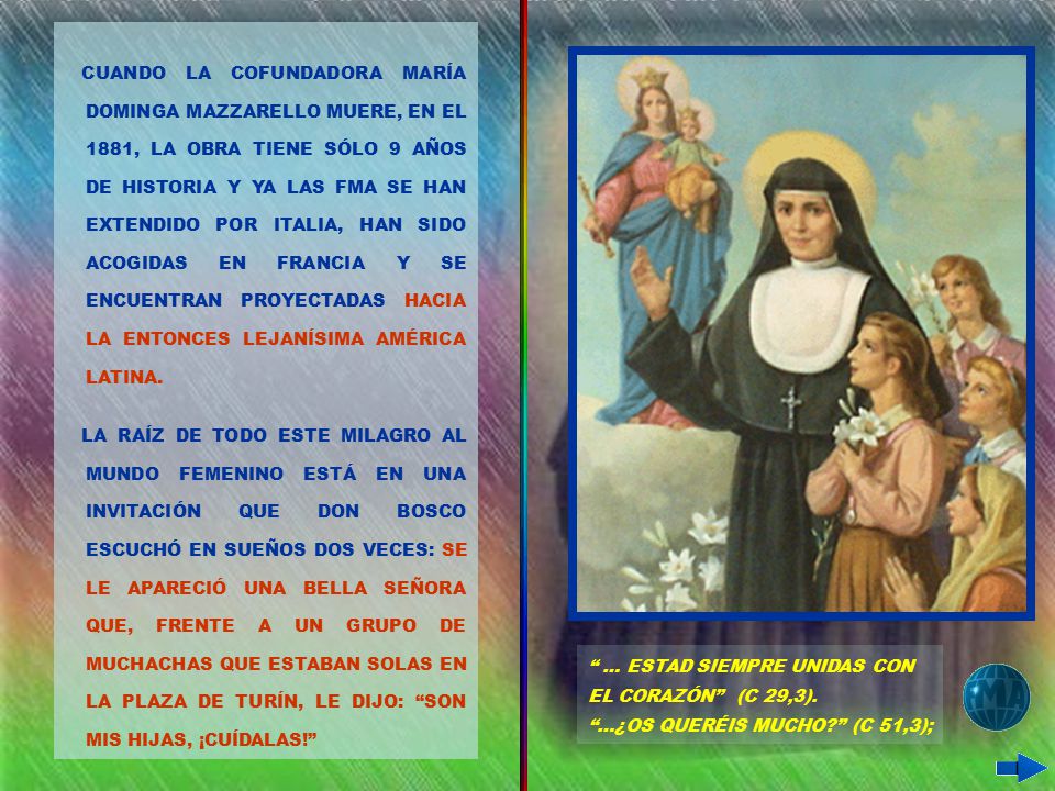 CUANDO LA COFUNDADORA MARÍA DOMINGA MAZZARELLO MUERE, EN EL 1881, LA OBRA TIENE SÓLO 9 AÑOS DE HISTORIA Y YA LAS FMA SE HAN EXTENDIDO POR ITALIA, HAN SIDO ACOGIDAS EN FRANCIA Y SE ENCUENTRAN PROYECTADAS HACIA LA ENTONCES LEJANÍSIMA AMÉRICA LATINA.