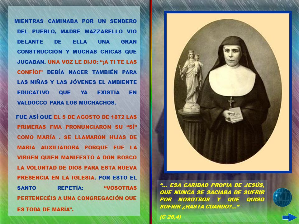 MIENTRAS CAMINABA POR UN SENDERO DEL PUEBLO, MADRE MAZZARELLO VIO DELANTE DE ELLA UNA GRAN CONSTRUCCIÓN Y MUCHAS CHICAS QUE JUGABAN. UNA VOZ LE DIJO: ¡A TI TE LAS CONFÍO! DEBÍA NACER TAMBIÉN PARA LAS NIÑAS Y LAS JÓVENES EL AMBIENTE EDUCATIVO QUE YA EXISTÍA EN VALDOCCO PARA LOS MUCHACHOS.