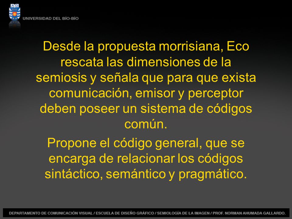 Desde la propuesta morrisiana, Eco rescata las dimensiones de la semiosis y señala que para que exista comunicación, emisor y perceptor deben poseer un sistema de códigos común.