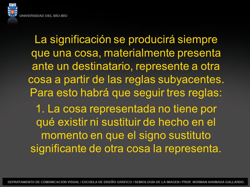 La significación se producirá siempre que una cosa, materialmente presenta ante un destinatario, represente a otra cosa a partir de las reglas subyacentes. Para esto habrá que seguir tres reglas: