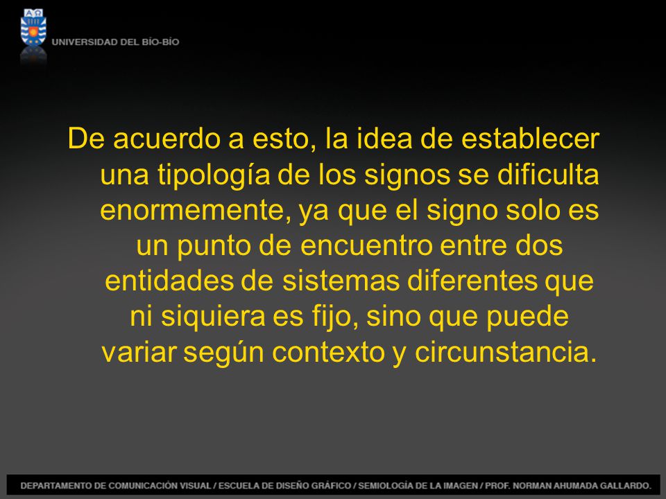 De acuerdo a esto, la idea de establecer una tipología de los signos se dificulta enormemente, ya que el signo solo es un punto de encuentro entre dos entidades de sistemas diferentes que ni siquiera es fijo, sino que puede variar según contexto y circunstancia.