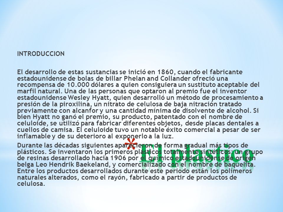 INTRODUCCION El desarrollo de estas sustancias se inició en 1860, cuando el fabricante estadounidense de bolas de billar Phelan and Collander ofreció una recompensa de dólares a quien consiguiera un sustituto aceptable del marfil natural. Una de las personas que optaron al premio fue el inventor estadounidense Wesley Hyatt, quien desarrolló un método de procesamiento a presión de la piroxilina, un nitrato de celulosa de baja nitración tratado previamente con alcanfor y una cantidad mínima de disolvente de alcohol. Si bien Hyatt no ganó el premio, su producto, patentado con el nombre de celuloide, se utilizó para fabricar diferentes objetos, desde placas dentales a cuellos de camisa. El celuloide tuvo un notable éxito comercial a pesar de ser inflamable y de su deterioro al exponerlo a la luz. Durante las décadas siguientes aparecieron de forma gradual más tipos de plásticos. Se inventaron los primeros plásticos totalmente sintéticos: un grupo de resinas desarrollado hacia 1906 por el químico estadounidense de origen belga Leo Hendrik Baekeland, y comercializado con el nombre de baquelita. Entre los productos desarrollados durante este periodo están los polímeros naturales alterados, como el rayón, fabricado a partir de productos de celulosa.