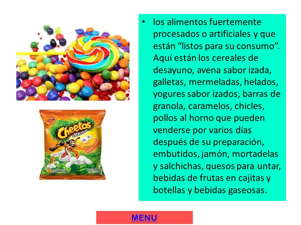 los alimentos fuertemente procesados o artificiales y que están listos para su consumo . Aquí están los cereales de desayuno, avena sabor izada, galletas, mermeladas, helados, yogures sabor izados, barras de granola, caramelos, chicles, pollos al horno que pueden venderse por varios días después de su preparación, embutidos, jamón, mortadelas y salchichas, quesos para untar, bebidas de frutas en cajitas y botellas y bebidas gaseosas.