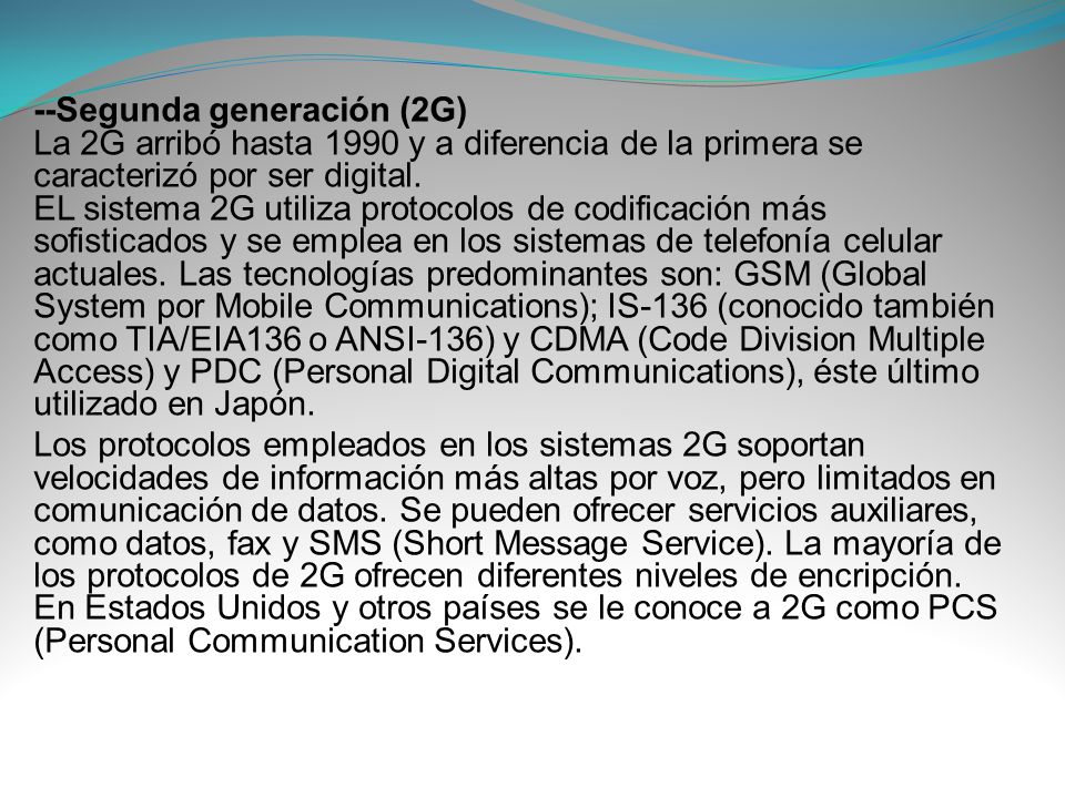 --Segunda generación (2G) La 2G arribó hasta 1990 y a diferencia de la primera se caracterizó por ser digital. EL sistema 2G utiliza protocolos de codificación más sofisticados y se emplea en los sistemas de telefonía celular actuales. Las tecnologías predominantes son: GSM (Global System por Mobile Communications); IS-136 (conocido también como TIA/EIA136 o ANSI-136) y CDMA (Code Division Multiple Access) y PDC (Personal Digital Communications), éste último utilizado en Japón.