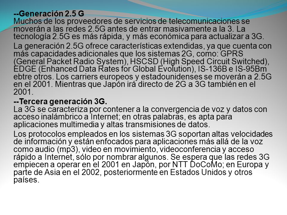 --Generación 2.5 G Muchos de los proveedores de servicios de telecomunicaciones se moverán a las redes 2.5G antes de entrar masivamente a la 3. La tecnología 2.5G es más rápida, y más económica para actualizar a 3G.