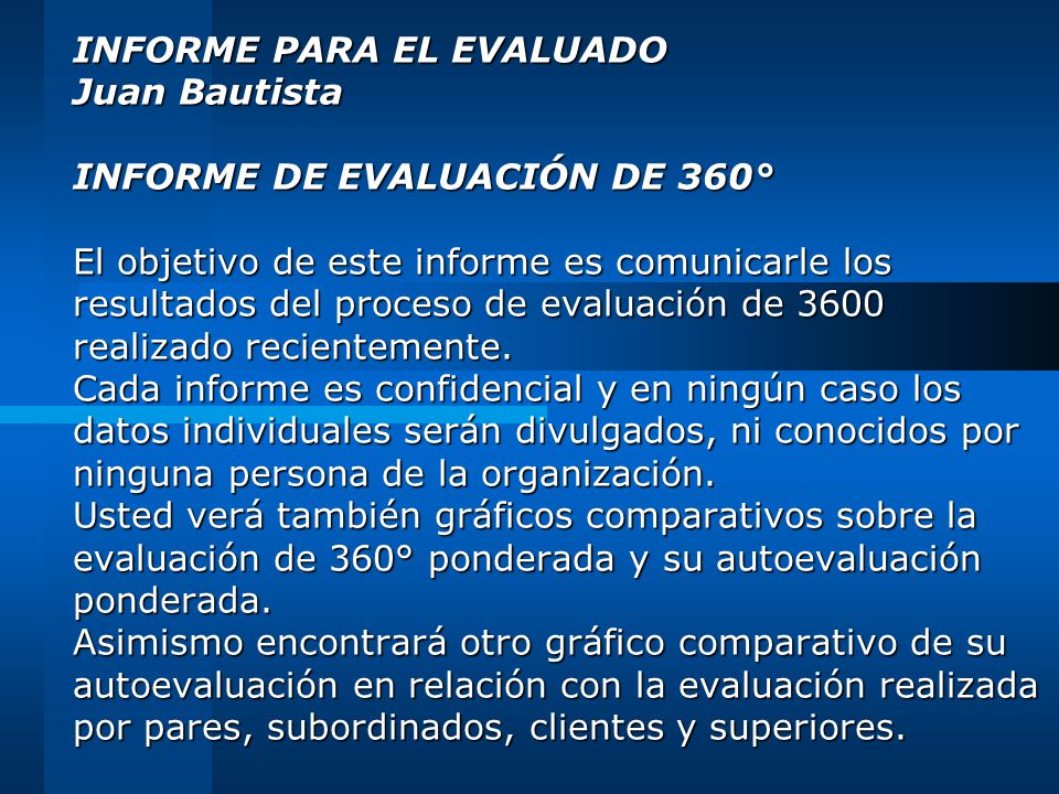 INFORME PARA EL EVALUADO Juan Bautista INFORME DE EVALUACIÓN DE 360° El objetivo de este informe es comunicarle los resultados del proceso de evaluación de 3600 realizado recientemente.