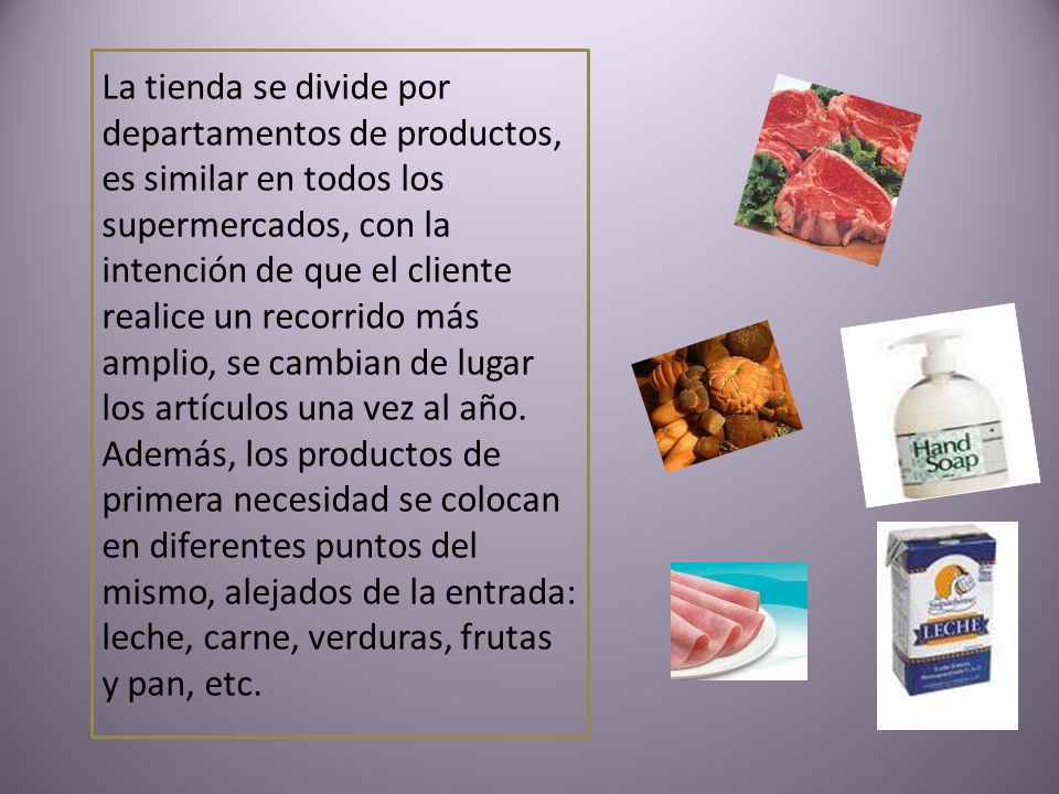 La tienda se divide por departamentos de productos, es similar en todos los supermercados, con la intención de que el cliente realice un recorrido más amplio, se cambian de lugar los artículos una vez al año.