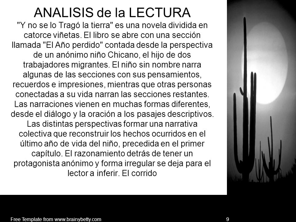 ANALISIS de la LECTURA Y no se lo Tragó la tierra es una novela dividida en catorce viñetas. El libro se abre con una sección llamada El Año perdido contada desde la perspectiva de un anónimo niño Chicano, el hijo de dos trabajadores migrantes. El niño sin nombre narra algunas de las secciones con sus pensamientos, recuerdos e impresiones, mientras que otras personas conectadas a su vida narran las secciones restantes. Las narraciones vienen en muchas formas diferentes, desde el diálogo y la oración a los pasajes descriptivos. Las distintas perspectivas formar una narrativa colectiva que reconstruir los hechos ocurridos en el último año de vida del niño, precedida en el primer capítulo. El razonamiento detrás de tener un protagonista anónimo y forma irregular se deja para el lector a inferir. El corrido