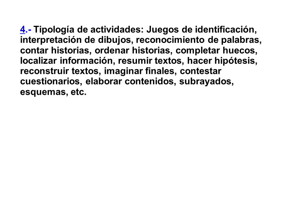 4.- Tipología de actividades: Juegos de identificación, interpretación de dibujos, reconocimiento de palabras, contar historias, ordenar historias, completar huecos, localizar información, resumir textos, hacer hipótesis, reconstruir textos, imaginar finales, contestar cuestionarios, elaborar contenidos, subrayados, esquemas, etc.