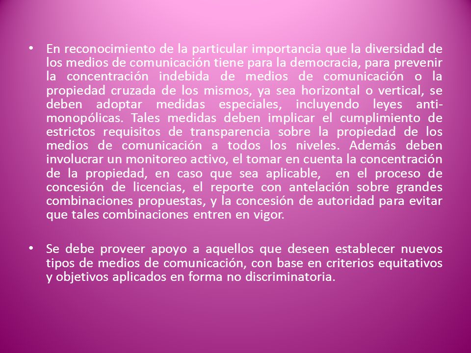 En reconocimiento de la particular importancia que la diversidad de los medios de comunicación tiene para la democracia, para prevenir la concentración indebida de medios de comunicación o la propiedad cruzada de los mismos, ya sea horizontal o vertical, se deben adoptar medidas especiales, incluyendo leyes anti-monopólicas. Tales medidas deben implicar el cumplimiento de estrictos requisitos de transparencia sobre la propiedad de los medios de comunicación a todos los niveles. Además deben involucrar un monitoreo activo, el tomar en cuenta la concentración de la propiedad, en caso que sea aplicable, en el proceso de concesión de licencias, el reporte con antelación sobre grandes combinaciones propuestas, y la concesión de autoridad para evitar que tales combinaciones entren en vigor.