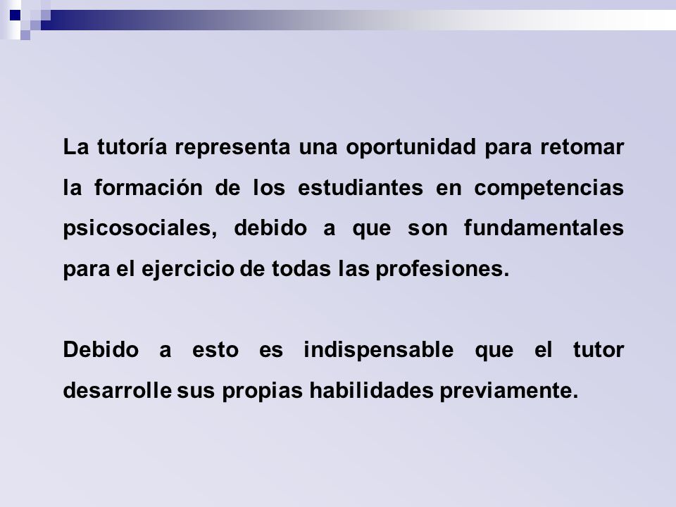 La tutoría representa una oportunidad para retomar la formación de los estudiantes en competencias psicosociales, debido a que son fundamentales para el ejercicio de todas las profesiones.
