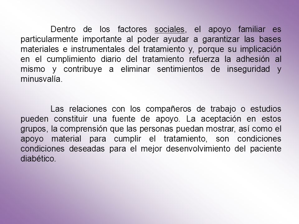 Dentro de los factores sociales, el apoyo familiar es particularmente importante al poder ayudar a garantizar las bases materiales e instrumentales del tratamiento y, porque su implicación en el cumplimiento diario del tratamiento refuerza la adhesión al mismo y contribuye a eliminar sentimientos de inseguridad y minusvalía.