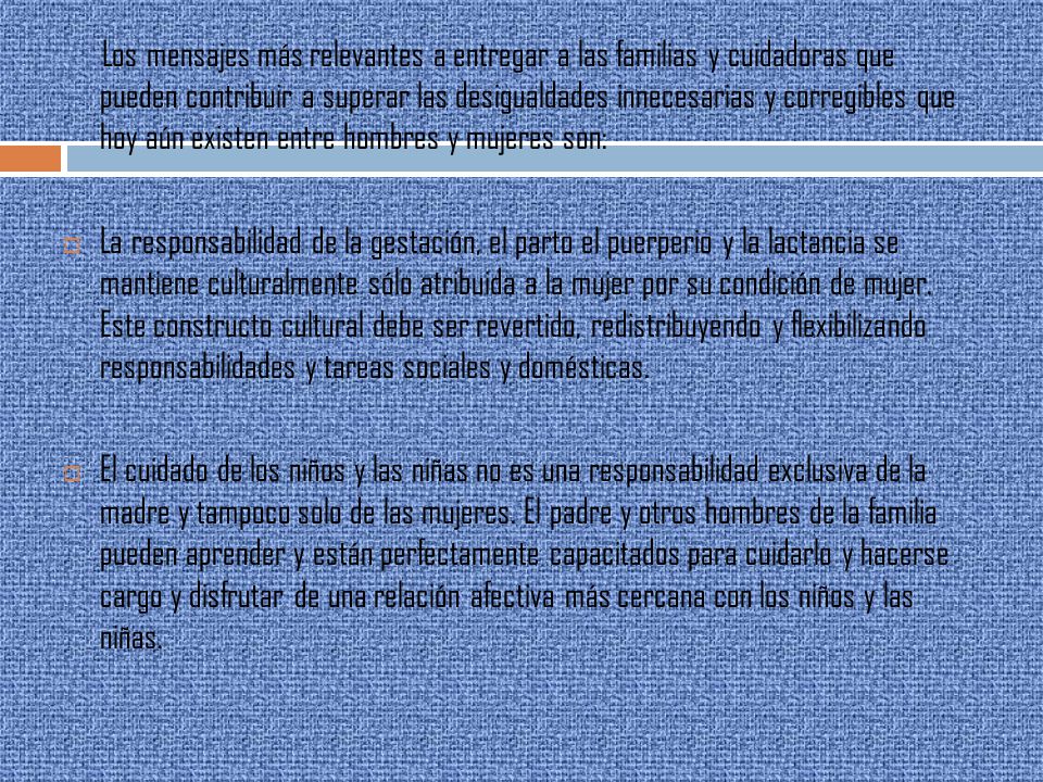 Los mensajes más relevantes a entregar a las familias y cuidadoras que pueden contribuir a superar las desigualdades innecesarias y corregibles que hoy aún existen entre hombres y mujeres son: