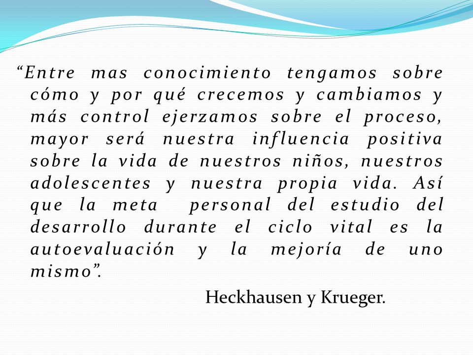Entre mas conocimiento tengamos sobre cómo y por qué crecemos y cambiamos y más control ejerzamos sobre el proceso, mayor será nuestra influencia positiva sobre la vida de nuestros niños, nuestros adolescentes y nuestra propia vida. Así que la meta personal del estudio del desarrollo durante el ciclo vital es la autoevaluación y la mejoría de uno mismo .