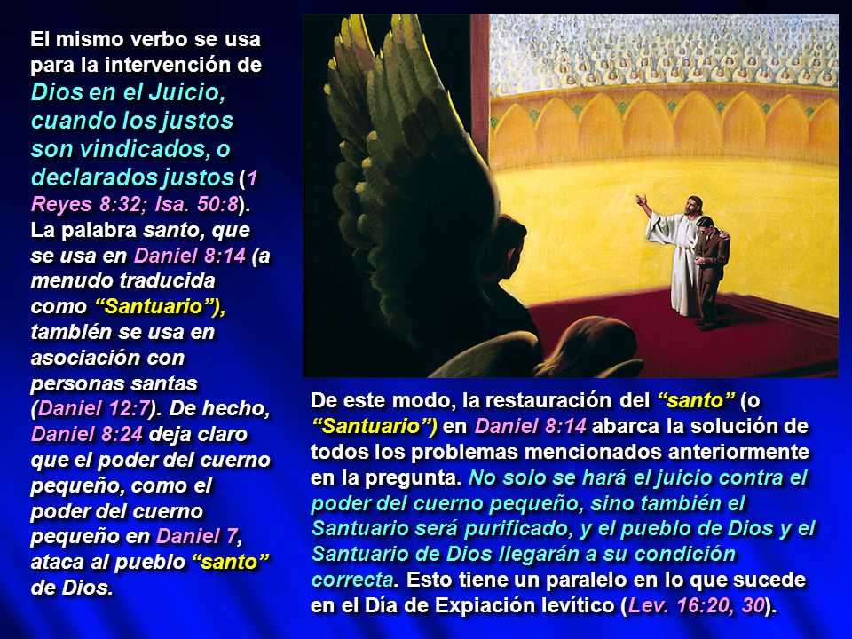 El mismo verbo se usa para la intervención de Dios en el Juicio, cuando los justos son vindicados, o declarados justos (1 Reyes 8:32; Isa. 50:8). La palabra santo, que se usa en Daniel 8:14 (a menudo traducida como Santuario ), también se usa en asociación con personas santas (Daniel 12:7). De hecho, Daniel 8:24 deja claro que el poder del cuerno pequeño, como el poder del cuerno pequeño en Daniel 7, ataca al pueblo santo de Dios.