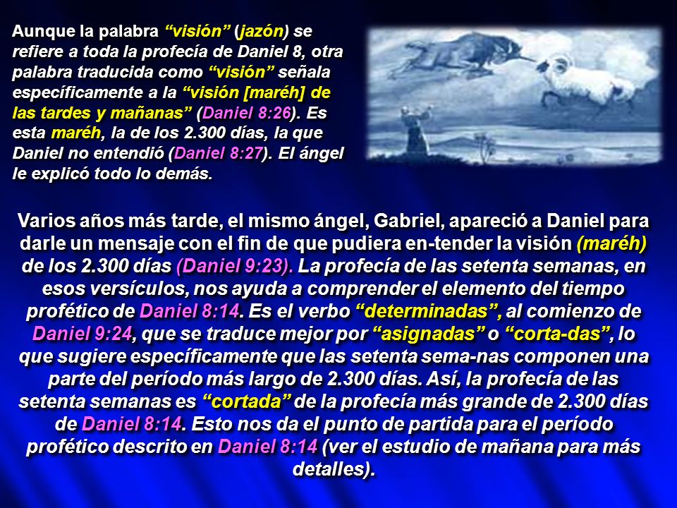 Aunque la palabra visión (jazón) se refiere a toda la profecía de Daniel 8, otra palabra traducida como visión señala específicamente a la visión [maréh] de las tardes y mañanas (Daniel 8:26). Es esta maréh, la de los días, la que Daniel no entendió (Daniel 8:27). El ángel le explicó todo lo demás.