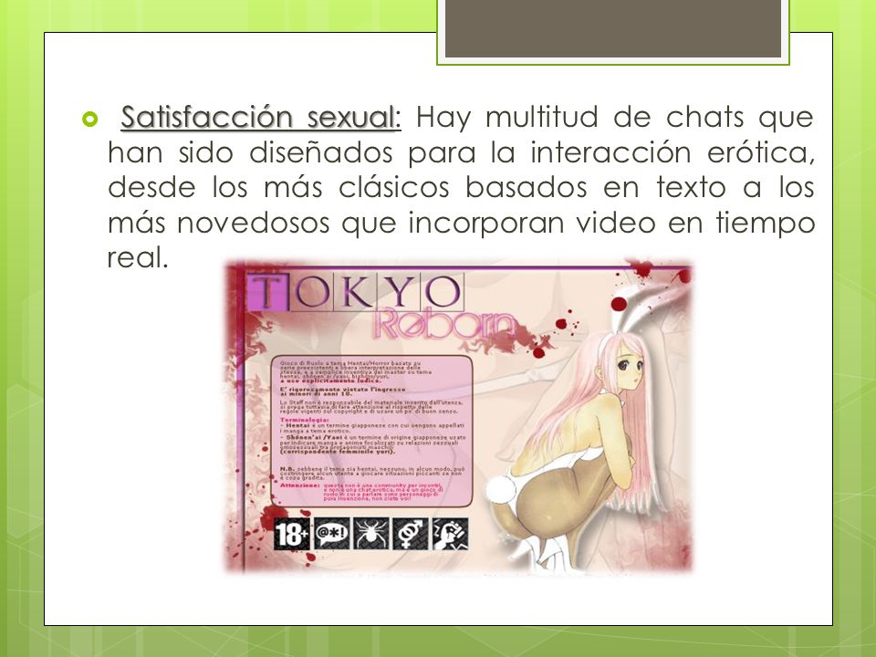 Satisfacción sexual: Hay multitud de chats que han sido diseñados para la interacción erótica, desde los más clásicos basados en texto a los más novedosos que incorporan video en tiempo real.