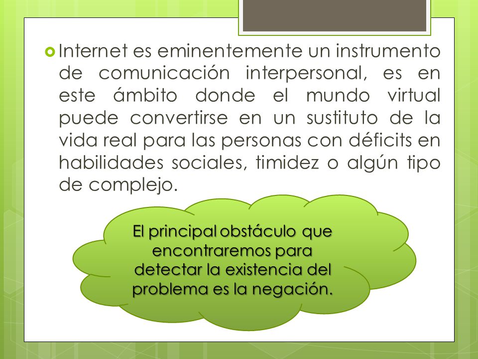 Internet es eminentemente un instrumento de comunicación interpersonal, es en este ámbito donde el mundo virtual puede convertirse en un sustituto de la vida real para las personas con déficits en habilidades sociales, timidez o algún tipo de complejo.