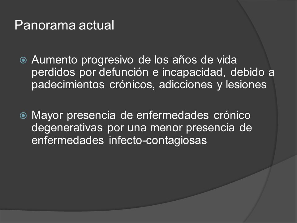 Panorama actual Aumento progresivo de los años de vida perdidos por defunción e incapacidad, debido a padecimientos crónicos, adicciones y lesiones.