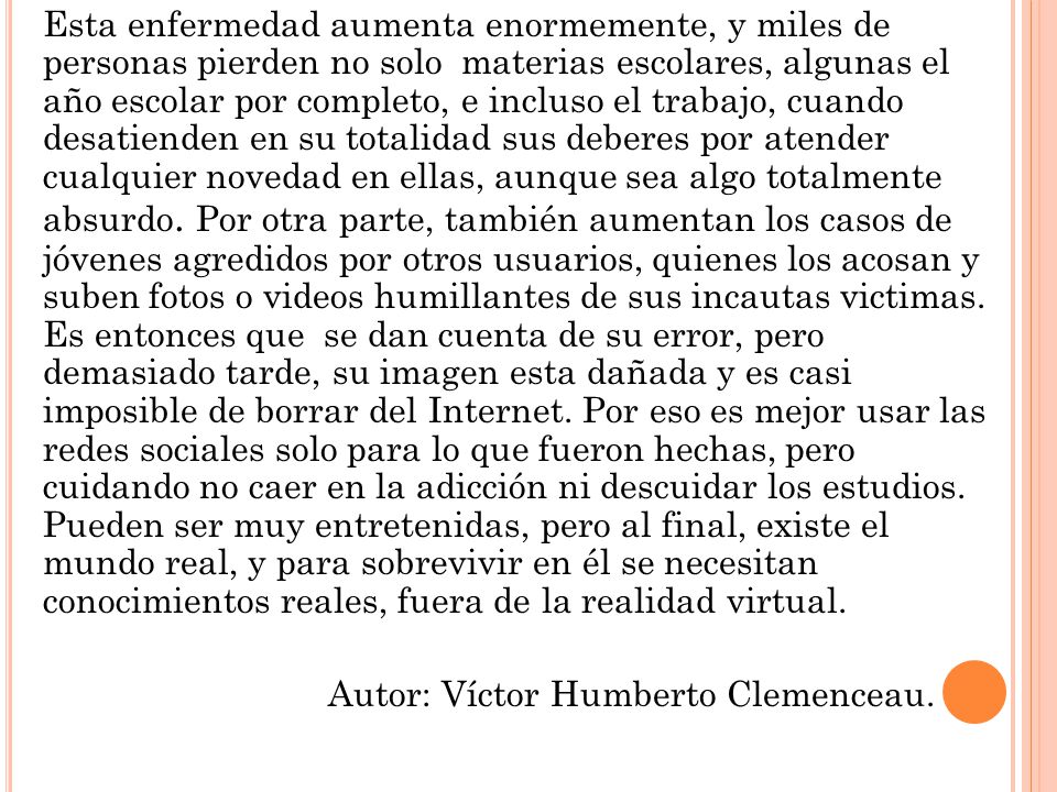 Esta enfermedad aumenta enormemente, y miles de personas pierden no solo materias escolares, algunas el año escolar por completo, e incluso el trabajo, cuando desatienden en su totalidad sus deberes por atender cualquier novedad en ellas, aunque sea algo totalmente absurdo. Por otra parte, también aumentan los casos de jóvenes agredidos por otros usuarios, quienes los acosan y suben fotos o videos humillantes de sus incautas victimas. Es entonces que se dan cuenta de su error, pero demasiado tarde, su imagen esta dañada y es casi imposible de borrar del Internet. Por eso es mejor usar las redes sociales solo para lo que fueron hechas, pero cuidando no caer en la adicción ni descuidar los estudios. Pueden ser muy entretenidas, pero al final, existe el mundo real, y para sobrevivir en él se necesitan conocimientos reales, fuera de la realidad virtual.