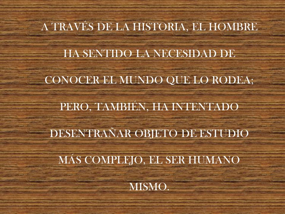 A TRAVÉS DE LA HISTORIA, EL HOMBRE HA SENTIDO LA NECESIDAD DE CONOCER EL MUNDO QUE LO RODEA; PERO, TAMBIÉN, HA INTENTADO DESENTRAÑAR OBJETO DE ESTUDIO MÁS COMPLEJO, EL SER HUMANO MISMO.