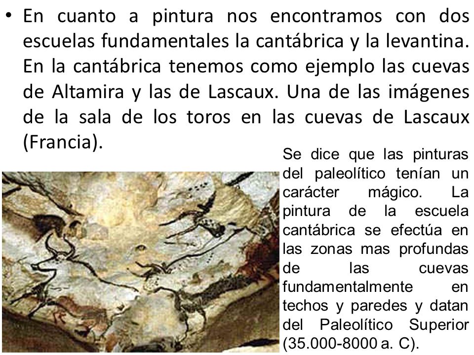 En cuanto a pintura nos encontramos con dos escuelas fundamentales la cantábrica y la levantina. En la cantábrica tenemos como ejemplo las cuevas de Altamira y las de Lascaux. Una de las imágenes de la sala de los toros en las cuevas de Lascaux (Francia).