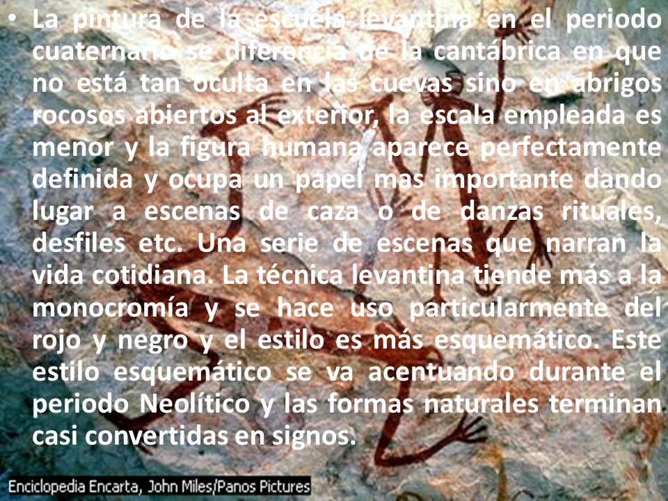 La pintura de la escuela levantina en el periodo cuaternario se diferencia de la cantábrica en que no está tan oculta en las cuevas sino en abrigos rocosos abiertos al exterior, la escala empleada es menor y la figura humana aparece perfectamente definida y ocupa un papel mas importante dando lugar a escenas de caza o de danzas rituales, desfiles etc.