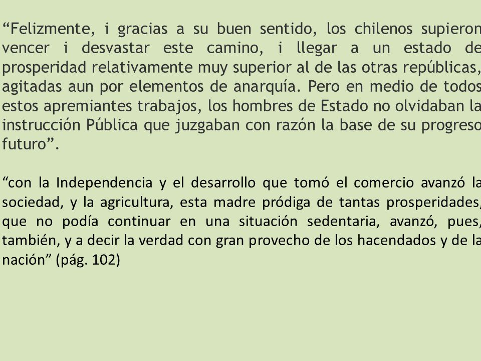 Felizmente, i gracias a su buen sentido, los chilenos supieron vencer i desvastar este camino, i llegar a un estado de prosperidad relativamente muy superior al de las otras repúblicas, agitadas aun por elementos de anarquía. Pero en medio de todos estos apremiantes trabajos, los hombres de Estado no olvidaban la instrucción Pública que juzgaban con razón la base de su progreso futuro .