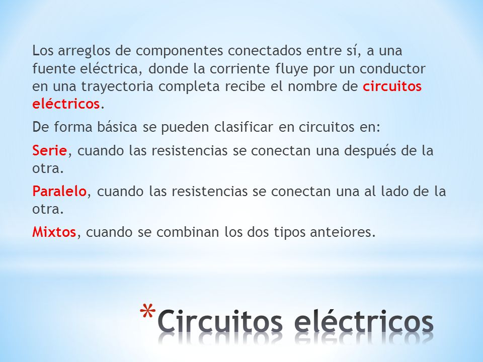 Los arreglos de componentes conectados entre sí, a una fuente eléctrica, donde la corriente fluye por un conductor en una trayectoria completa recibe el nombre de circuitos eléctricos. De forma básica se pueden clasificar en circuitos en: Serie, cuando las resistencias se conectan una después de la otra. Paralelo, cuando las resistencias se conectan una al lado de la otra. Mixtos, cuando se combinan los dos tipos anteiores.