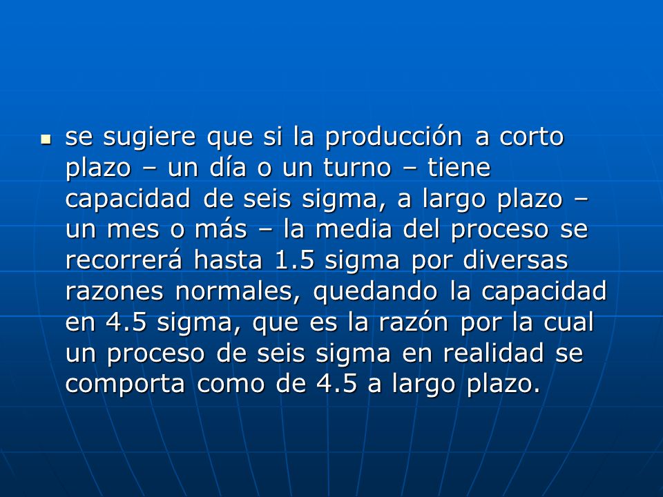 se sugiere que si la producción a corto plazo – un día o un turno – tiene capacidad de seis sigma, a largo plazo – un mes o más – la media del proceso se recorrerá hasta 1.5 sigma por diversas razones normales, quedando la capacidad en 4.5 sigma, que es la razón por la cual un proceso de seis sigma en realidad se comporta como de 4.5 a largo plazo.