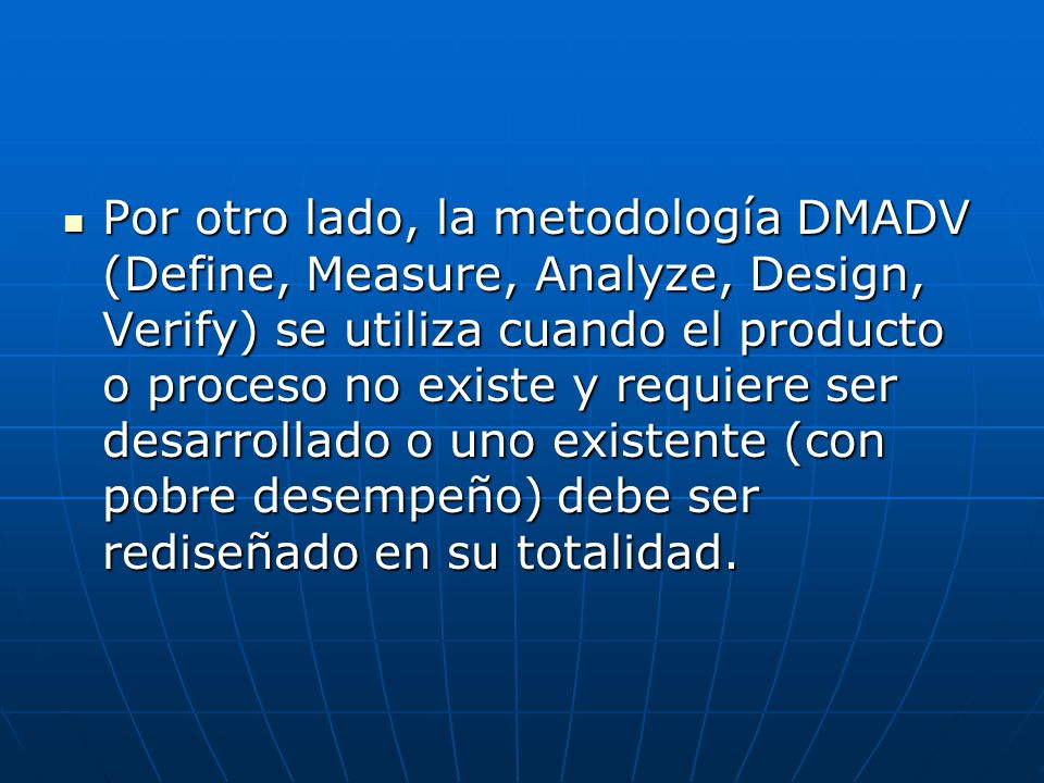 Por otro lado, la metodología DMADV (Define, Measure, Analyze, Design, Verify) se utiliza cuando el producto o proceso no existe y requiere ser desarrollado o uno existente (con pobre desempeño) debe ser rediseñado en su totalidad.