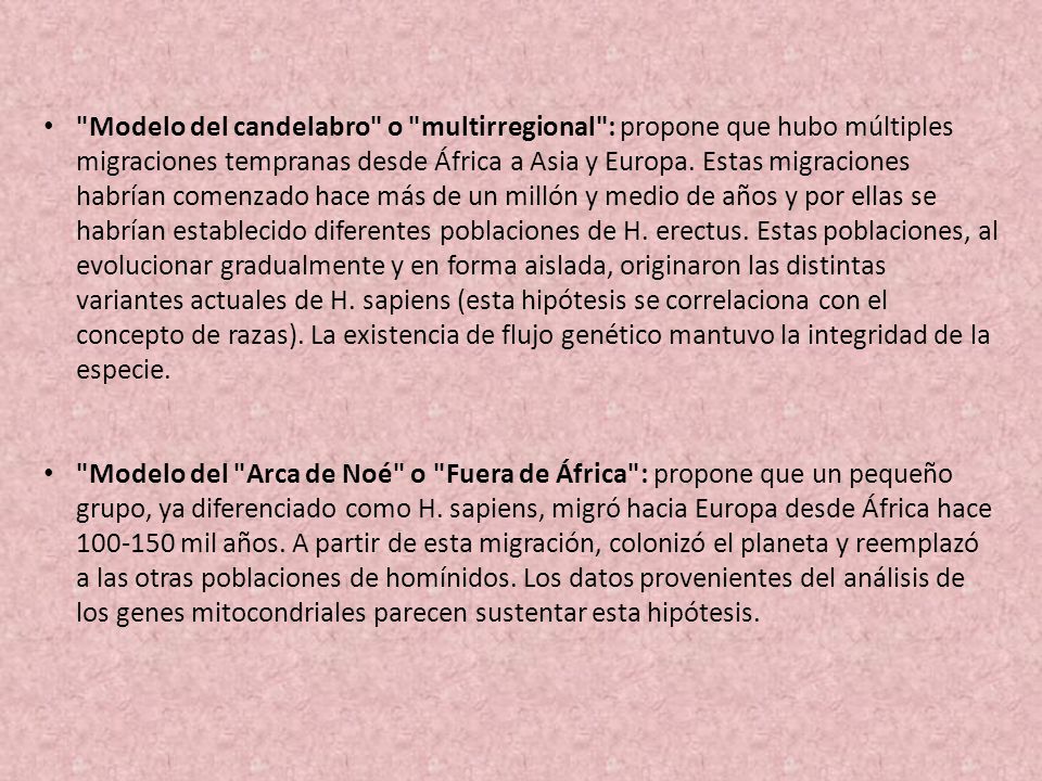 Modelo del candelabro o multirregional : propone que hubo múltiples migraciones tempranas desde África a Asia y Europa. Estas migraciones habrían comenzado hace más de un millón y medio de años y por ellas se habrían establecido diferentes poblaciones de H. erectus. Estas poblaciones, al evolucionar gradualmente y en forma aislada, originaron las distintas variantes actuales de H. sapiens (esta hipótesis se correlaciona con el concepto de razas). La existencia de flujo genético mantuvo la integridad de la especie.