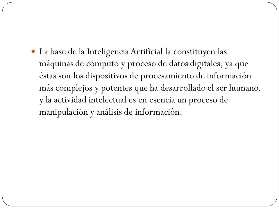 La base de la Inteligencia Artificial la constituyen las máquinas de cómputo y proceso de datos digitales, ya que éstas son los dispositivos de procesamiento de información más complejos y potentes que ha desarrollado el ser humano, y la actividad intelectual es en esencia un proceso de manipulación y análisis de información.