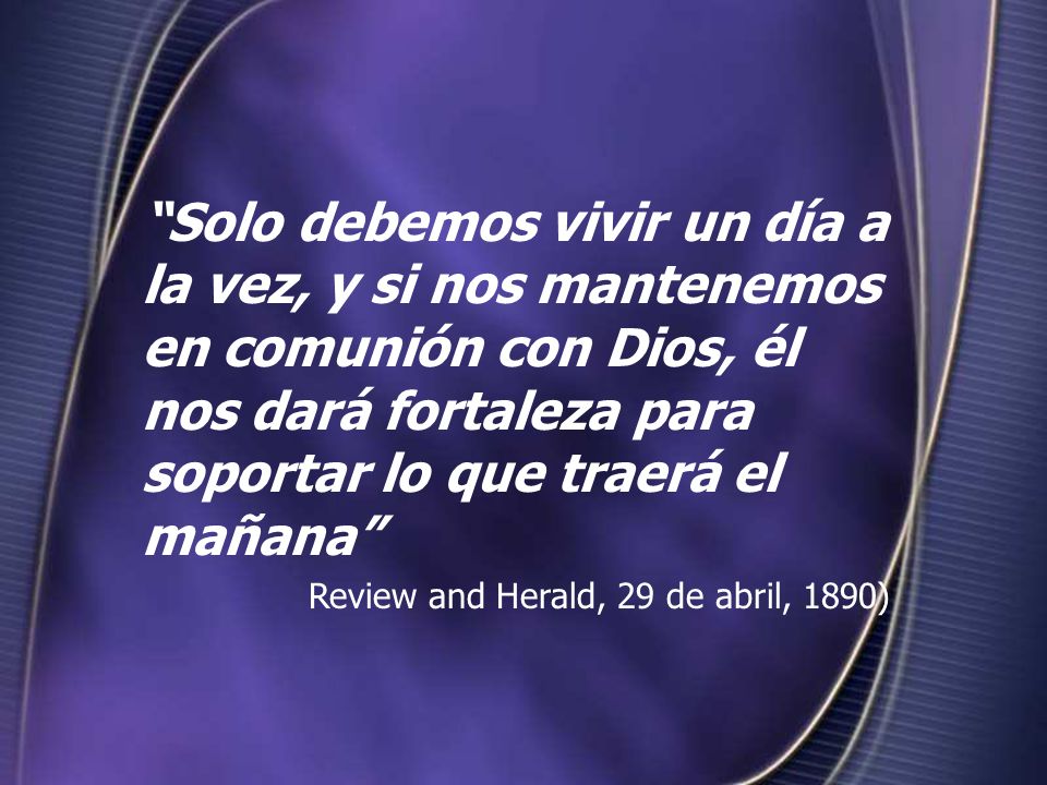 Solo debemos vivir un día a la vez, y si nos mantenemos en comunión con Dios, él nos dará fortaleza para soportar lo que traerá el mañana