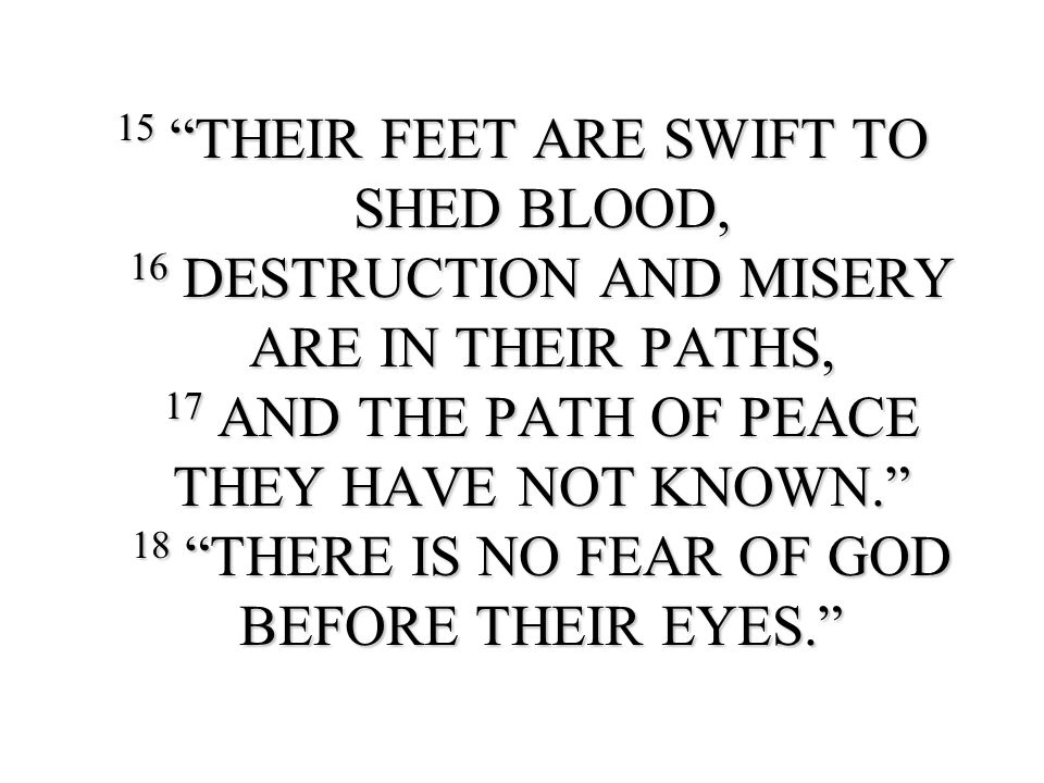 15 THEIR FEET ARE SWIFT TO SHED BLOOD, 16 DESTRUCTION AND MISERY ARE IN THEIR PATHS, 17 AND THE PATH OF PEACE THEY HAVE NOT KNOWN. 18 THERE IS NO FEAR OF GOD BEFORE THEIR EYES.