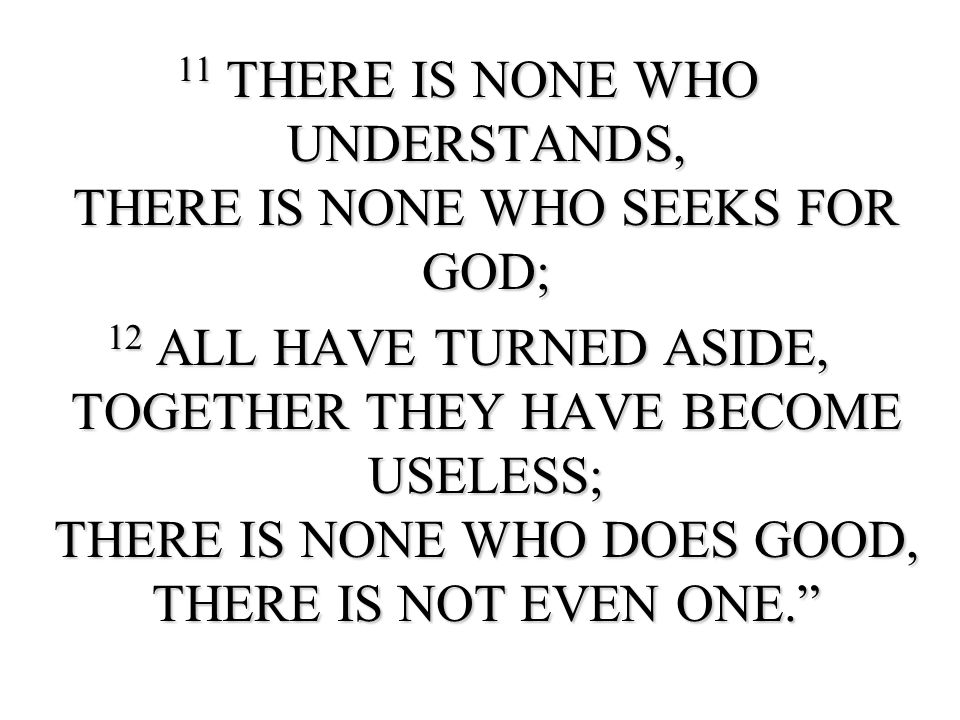 11 THERE IS NONE WHO UNDERSTANDS, THERE IS NONE WHO SEEKS FOR GOD; 12 ALL HAVE TURNED ASIDE, TOGETHER THEY HAVE BECOME USELESS; THERE IS NONE WHO DOES GOOD, THERE IS NOT EVEN ONE.