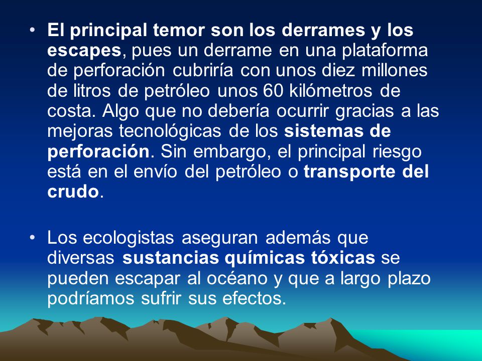 El principal temor son los derrames y los escapes, pues un derrame en una plataforma de perforación cubriría con unos diez millones de litros de petróleo unos 60 kilómetros de costa. Algo que no debería ocurrir gracias a las mejoras tecnológicas de los sistemas de perforación. Sin embargo, el principal riesgo está en el envío del petróleo o transporte del crudo.