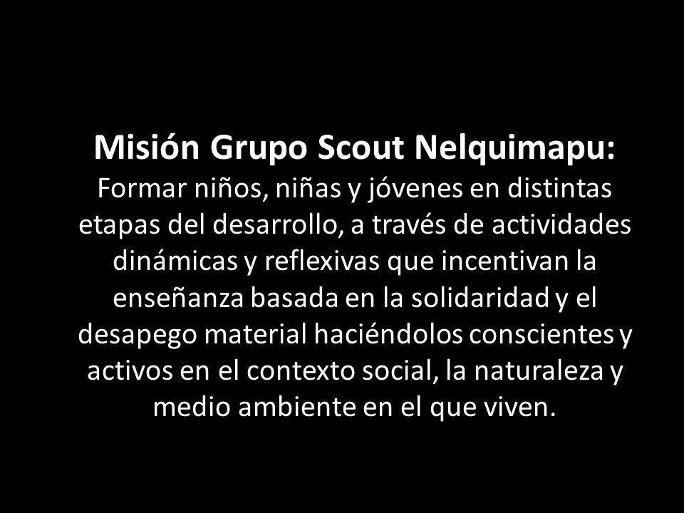 Misión Grupo Scout Nelquimapu: Formar niños, niñas y jóvenes en distintas etapas del desarrollo, a través de actividades dinámicas y reflexivas que incentivan la enseñanza basada en la solidaridad y el desapego material haciéndolos conscientes y activos en el contexto social, la naturaleza y medio ambiente en el que viven.