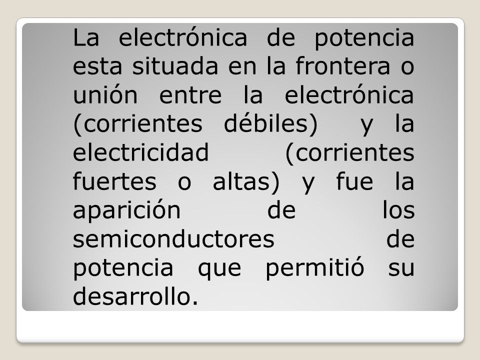 La electrónica de potencia esta situada en la frontera o unión entre la electrónica (corrientes débiles) y la electricidad (corrientes fuertes o altas) y fue la aparición de los semiconductores de potencia que permitió su desarrollo.