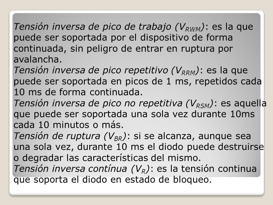 Tensión inversa de pico de trabajo (VRWM): es la que puede ser soportada por el dispositivo de forma continuada, sin peligro de entrar en ruptura por avalancha.