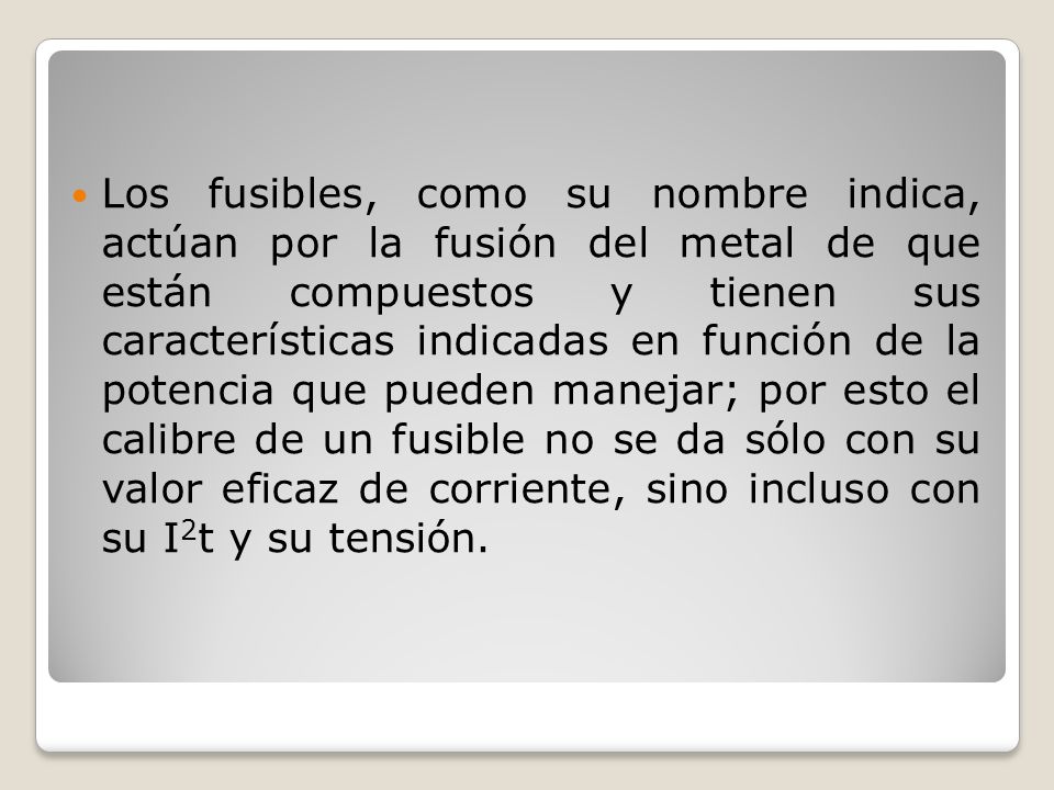 Los fusibles, como su nombre indica, actúan por la fusión del metal de que están compuestos y tienen sus características indicadas en función de la potencia que pueden manejar; por esto el calibre de un fusible no se da sólo con su valor eficaz de corriente, sino incluso con su I2t y su tensión.